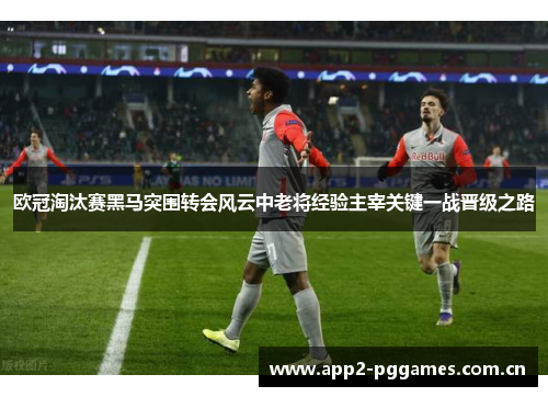 欧冠淘汰赛黑马突围转会风云中老将经验主宰关键一战晋级之路 欧冠淘汰赛黑马突围转会风云中老将经验主宰关键一战晋级之路